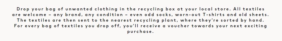 Перевод: «Бросьте сумку с ненужной одеждой в ящик для вторичной переработки в местном магазине. Приветствуется любой текстиль – любой марки, в любом состоянии – даже носки из разных пар, изношенные футболки и старые простыни. Потом текстильные изделия отправятся на ближайший завод по переработке вторсырья, где их вручную отсортируют. За каждую оставленную сумку с текстилем вы получите ваучер на следующую покупку» Перевод: «Бросьте сумку с ненужной одеждой в ящик для вторичной переработки в местном магазине. Приветствуется любой текстиль – любой марки, в любом состоянии – даже носки из разных пар, изношенные футболки и старые простыни. Потом текстильные изделия отправятся на ближайший завод по переработке вторсырья, где их вручную отсортируют. За каждую оставленную сумку с текстилем вы получите ваучер на следующую покупку»